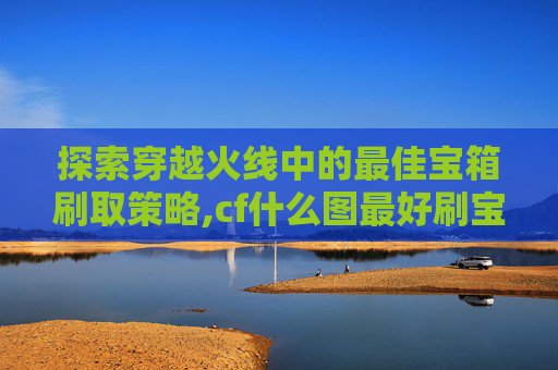 探索穿越火线中的最佳宝箱刷取策略,cf什么图最好刷宝箱啊