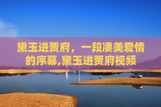 黛玉进贾府，一段凄美爱情的序幕,黛玉进贾府视频
