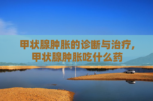 甲状腺肿胀的诊断与治疗,甲状腺肿胀吃什么药