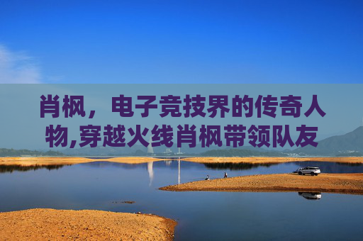 肖枫，电子竞技界的传奇人物,穿越火线肖枫带领队友拿下第一场正式赛