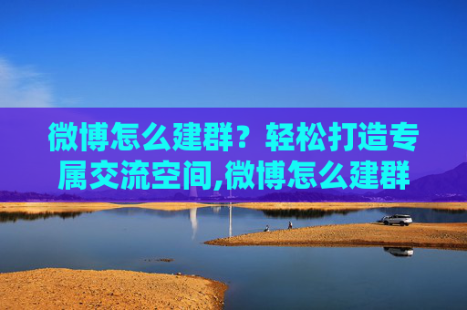 微博怎么建群？轻松打造专属交流空间,微博怎么建群教程