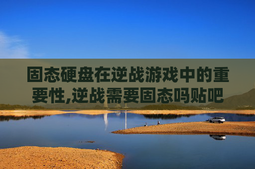 固态硬盘在逆战游戏中的重要性,逆战需要固态吗贴吧
