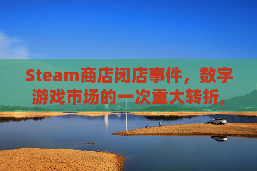 Steam商店闭店事件，数字游戏市场的一次重大转折,steam商店页面黑屏解决办法