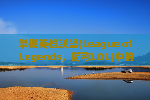 掌握英雄联盟(League of Legends，简称LOL)中的主动与被动技能,lol主动与被动技能区别