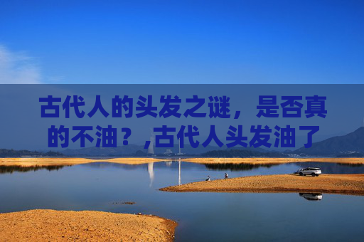 古代人的头发之谜，是否真的不油？,古代人头发油了怎么办