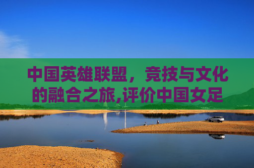 中国英雄联盟，竞技与文化的融合之旅,评价中国女足夺冠