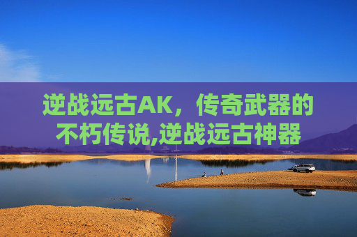逆战远古AK，传奇武器的不朽传说,逆战远古神器