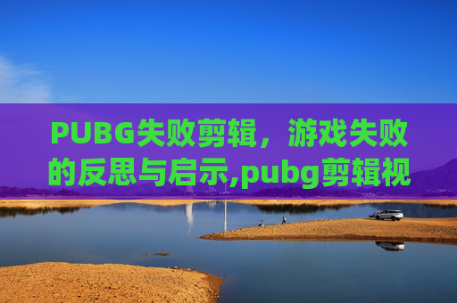 PUBG失败剪辑，游戏失败的反思与启示,pubg剪辑视频用什么软件好
