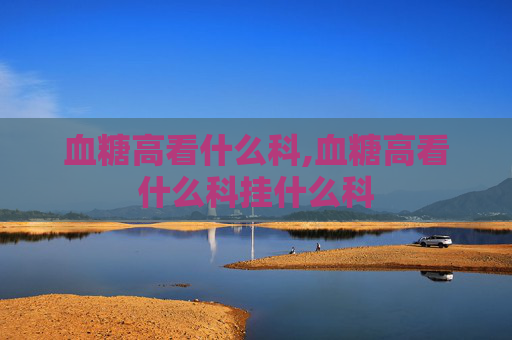 血糖高看什么科,血糖高看什么科挂什么科