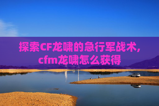探索CF龙啸的急行军战术,cfm龙啸怎么获得