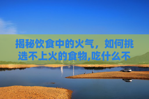 揭秘饮食中的火气，如何挑选不上火的食物,吃什么不上火又降火