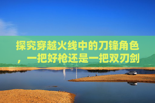探究穿越火线中的刀锋角色，一把好枪还是一把双刃剑？,cf刀锋有什么属性