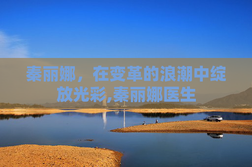 秦丽娜，在变革的浪潮中绽放光彩,秦丽娜医生