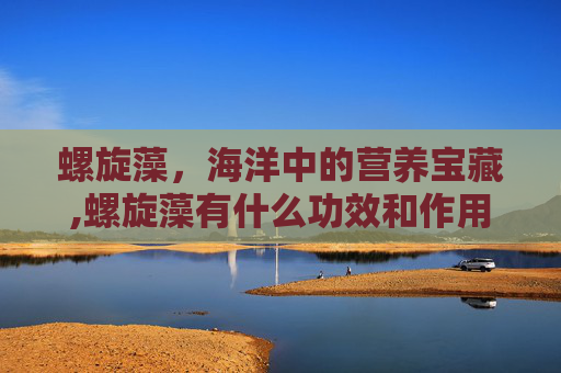 螺旋藻，海洋中的营养宝藏,螺旋藻有什么功效和作用依江春