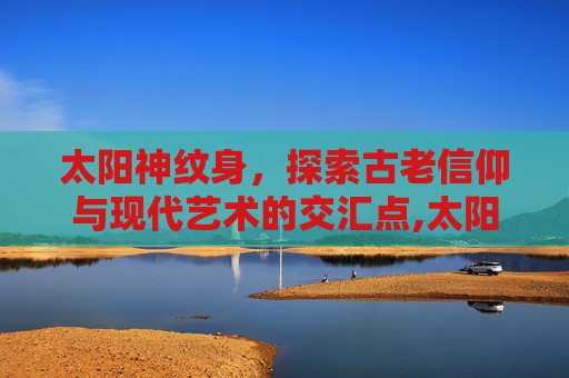 太阳神纹身，探索古老信仰与现代艺术的交汇点,太阳神纹身的寓意