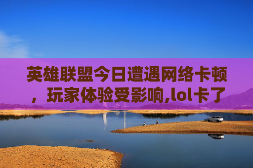 英雄联盟今日遭遇网络卡顿，玩家体验受影响,lol卡了