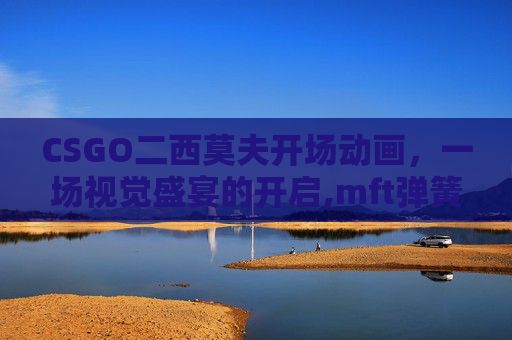 CSGO二西莫夫开场动画，一场视觉盛宴的开启,mft弹簧评测