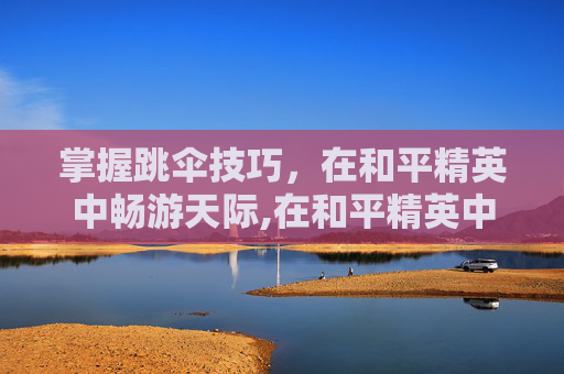 掌握跳伞技巧，在和平精英中畅游天际,在和平精英中跳伞怎么跳