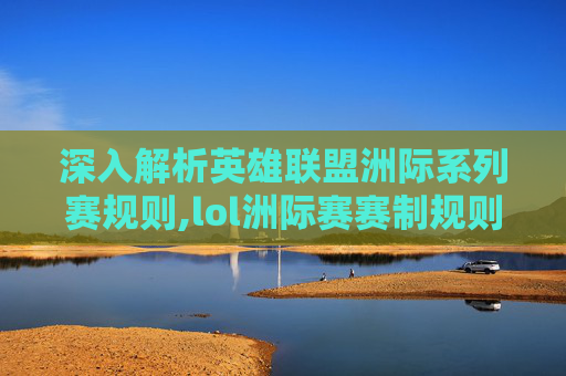深入解析英雄联盟洲际系列赛规则,lol洲际赛赛制规则