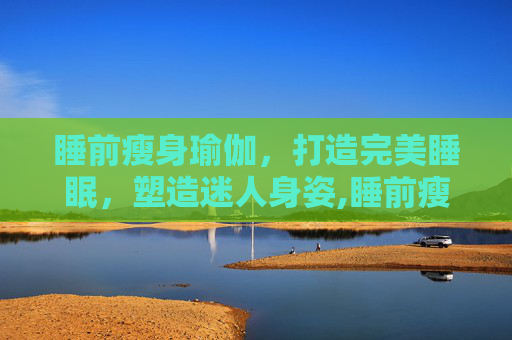 睡前瘦身瑜伽，打造完美睡眠，塑造迷人身姿,睡前瘦身瑜伽有用吗