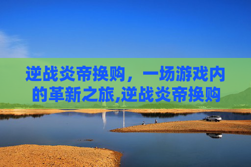 逆战炎帝换购，一场游戏内的革新之旅,逆战炎帝换购多少钱