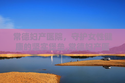 常德妇产医院，守护女性健康的坚实堡垒,常德妇产医院哪家好