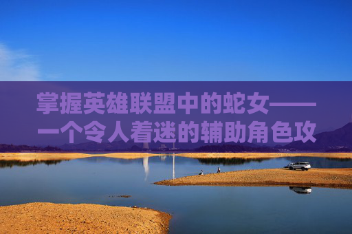 掌握英雄联盟中的蛇女——一个令人着迷的辅助角色攻略,英雄联盟蛇女玩法