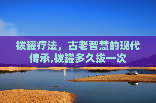 拨罐疗法，古老智慧的现代传承,拨罐多久拔一次