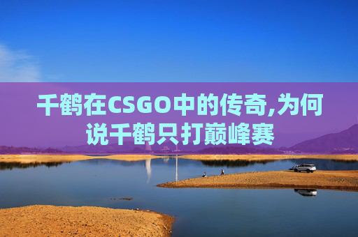千鹤在CSGO中的传奇,为何说千鹤只打巅峰赛