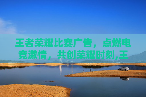 王者荣耀比赛广告，点燃电竞激情，共创荣耀时刻,王者荣耀比赛广告图片