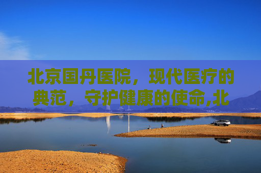 北京国丹医院，现代医疗的典范，守护健康的使命,北京国丹医院简介