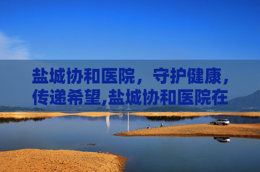 盐城协和医院，守护健康，传递希望,盐城协和医院在哪里