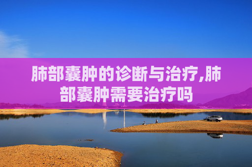 肺部囊肿的诊断与治疗,肺部囊肿需要治疗吗