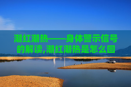 潮红潮热——身体警示信号的解读,潮红潮热是怎么回事
