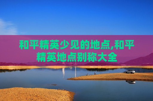 和平精英少见的地点,和平精英地点别称大全
