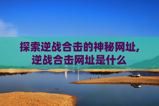 探索逆战合击的神秘网址,逆战合击网址是什么 探索逆战合击的神秘网址,逆战合击网址是什么