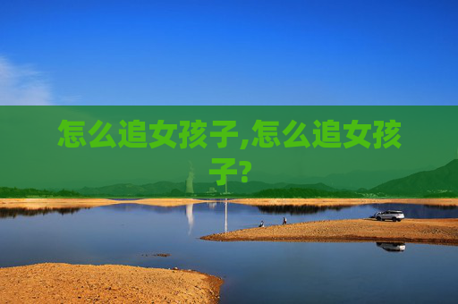 怎么追女孩子,怎么追女孩子?