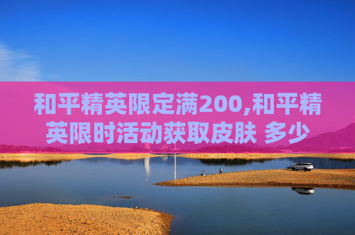 和平精英限定满200,和平精英限时活动获取皮肤 多少钱