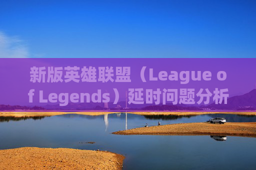 新版英雄联盟（League of Legends）延时问题分析与应对策略,lol延迟