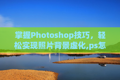 掌握Photoshop技巧，轻松实现照片背景虚化,ps怎么虚化背景图片