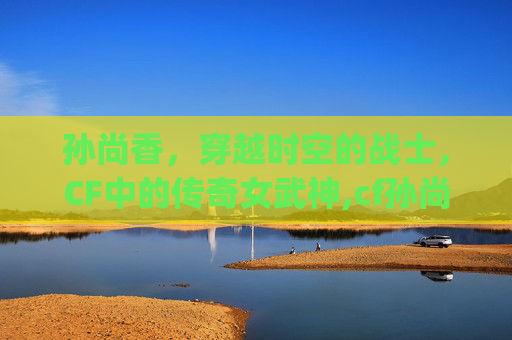 孙尚香，穿越时空的战士，CF中的传奇女武神,cf孙尚香cg动画完整版