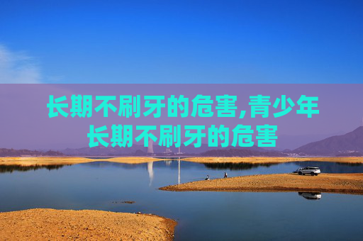长期不刷牙的危害,青少年长期不刷牙的危害