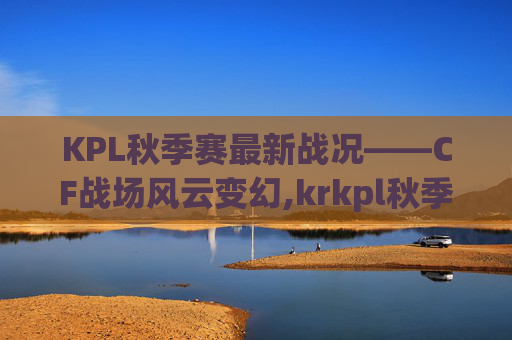 KPL秋季赛最新战况——CF战场风云变幻,krkpl秋季赛