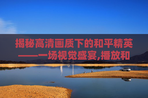 揭秘高清画质下的和平精英——一场视觉盛宴,播放和平精英揭秘高清视频