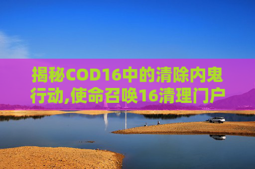 揭秘COD16中的清除内鬼行动,使命召唤16清理门户