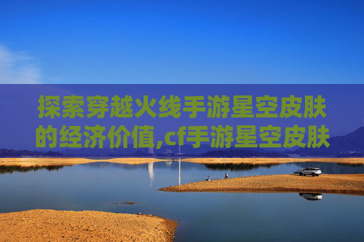 探索穿越火线手游星空皮肤的经济价值,cf手游星空皮肤值钱吗多少钱