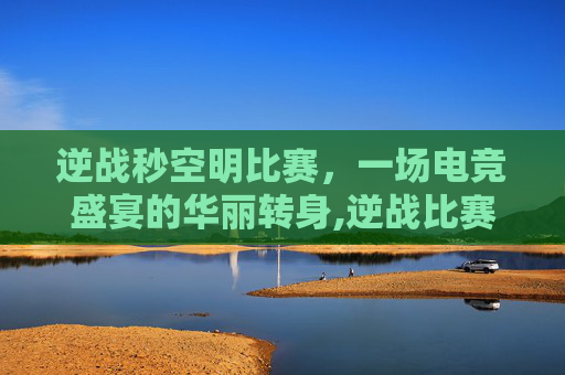 逆战秒空明比赛，一场电竞盛宴的华丽转身,逆战比赛视频