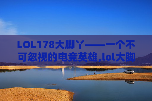 LOL178大脚丫——一个不可忽视的电竞英雄,lol大脚插件
