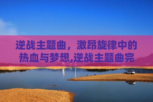 逆战主题曲，激昂旋律中的热血与梦想,逆战主题曲完整版
