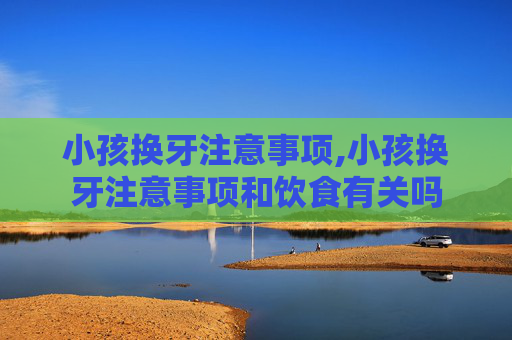 小孩换牙注意事项,小孩换牙注意事项和饮食有关吗